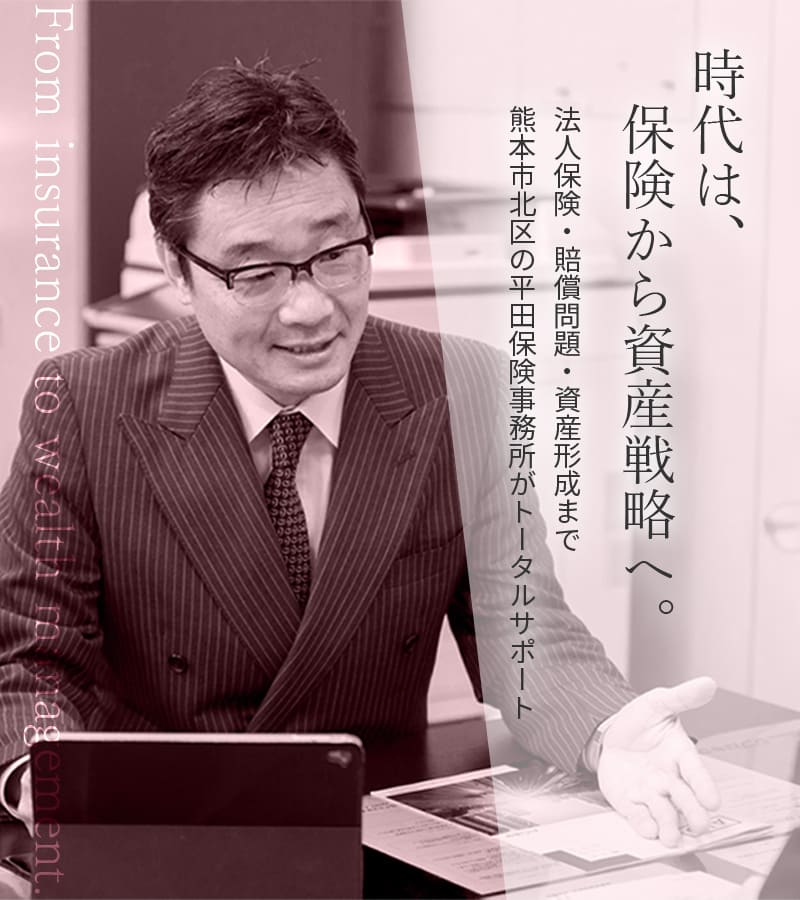 時代は、保険から資産戦略へ。From insurance to wealth management.法人保険・賠償問題・資産形成まで 熊本市北区の平田保険事務所がトータルサポート